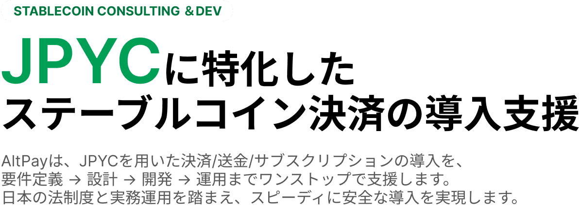 STABLECOIN CONSULTING ＆DEV JPYCに特化したステーブルコイン決済の導入支援 AltPayは、JPYCを用いた決済/送金/サブスクリプションの導入を、要件定義 → 設計 → 開発 → 運用までワンストップで支援します。日本の法制度と実務運用を踏まえ、スピーディに安全な導入を実現します。