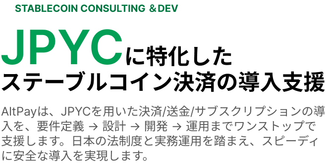 STABLECOIN CONSULTING ＆DEV JPYCに特化したステーブルコイン決済の導入支援 AltPayは、JPYCを用いた決済/送金/サブスクリプションの導入を、要件定義 → 設計 → 開発 → 運用までワンストップで支援します。日本の法制度と実務運用を踏まえ、スピーディに安全な導入を実現します。