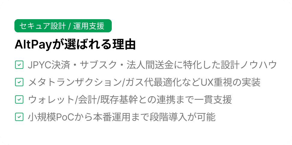 セキュア設計 / 運用支援 AltPayが選ばれる理由 JPYC決済・サブスク・法人間送金に特化した設計ノウハウメタトランザクション/ガス代最適化などUX重視の実装ウォレット/会計/既存基幹との連携まで一貫支援小規模PoCから本番運用まで段階導入が可能
