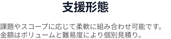 支援形態 課題やスコープに応じて柔軟に組み合わせ可能です。金額はボリュームと難易度により個別見積り。